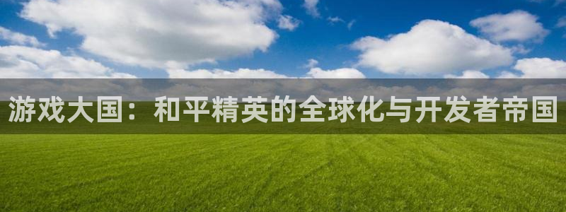 长运娱乐官网6.0.0版：游戏大国：和平精英的全球化与开发者